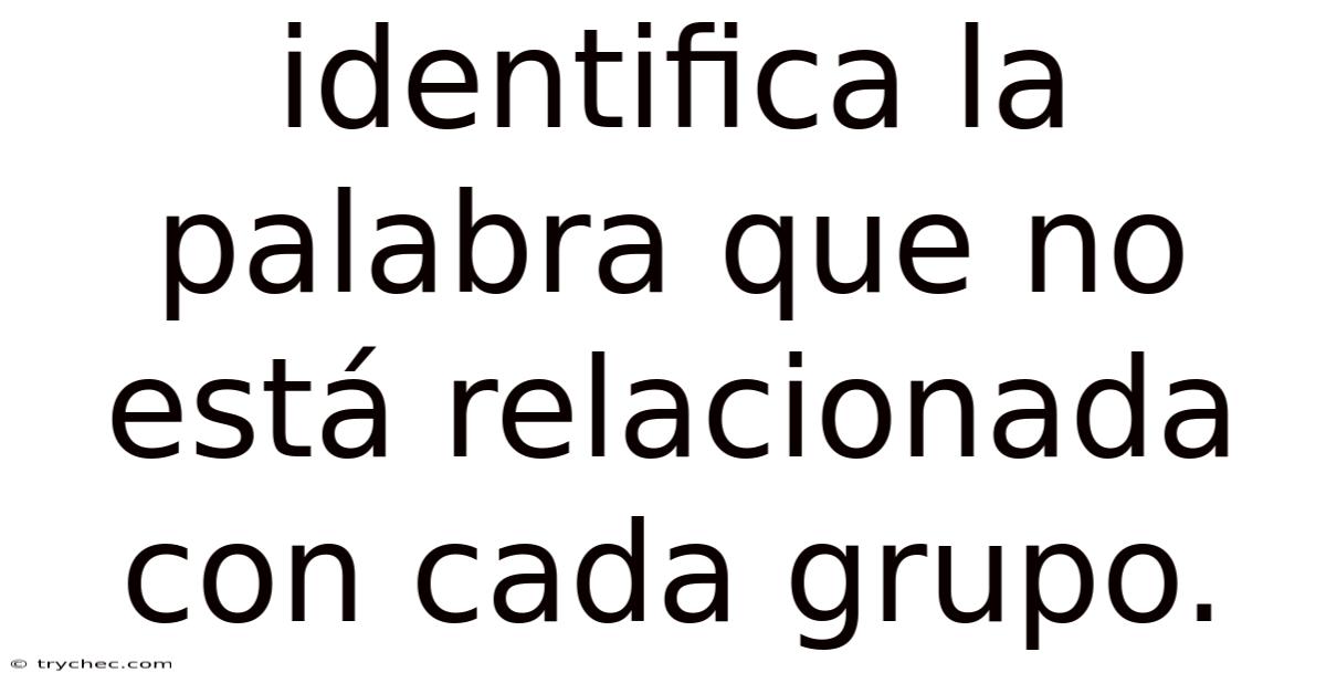 Identifica La Palabra Que No Está Relacionada Con Cada Grupo.