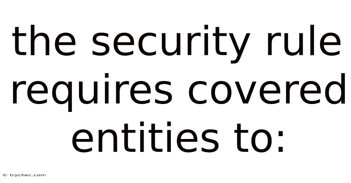 The Security Rule Requires Covered Entities To: