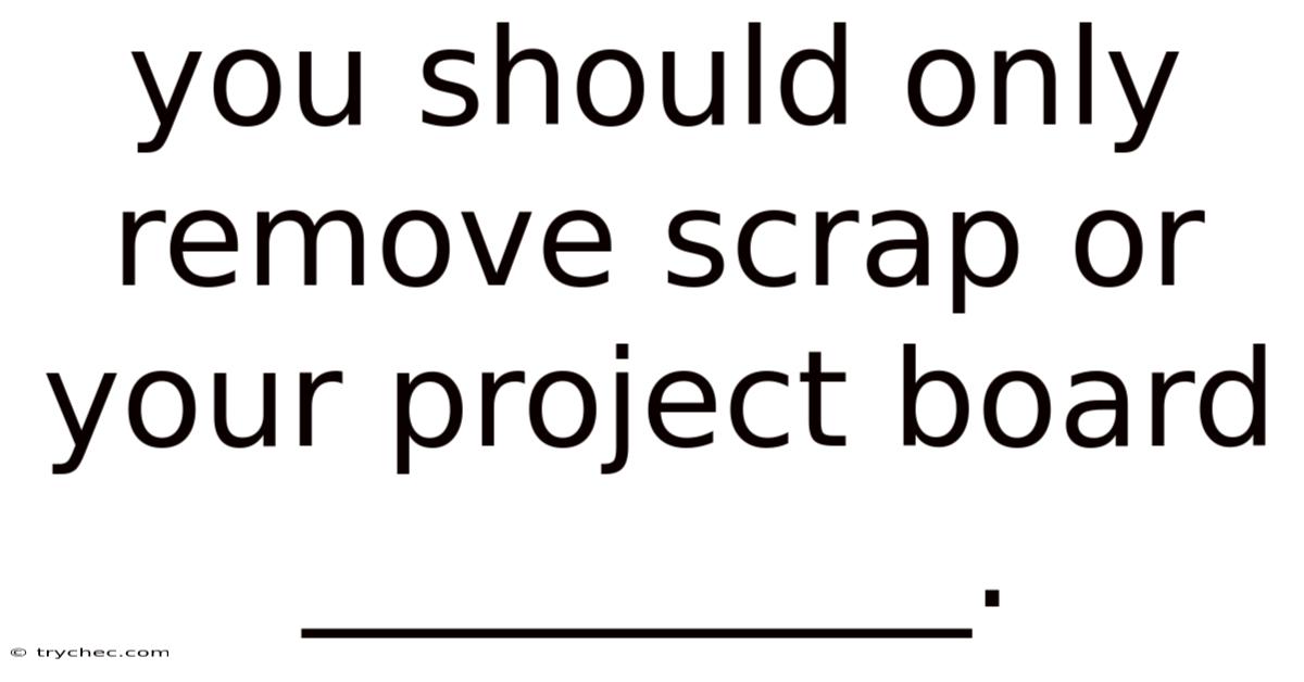 You Should Only Remove Scrap Or Your Project Board __________.